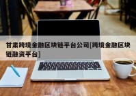 甘肃跨境金融区块链平台公司[跨境金融区块链融资平台]