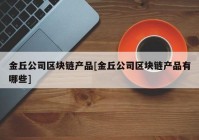 金丘公司区块链产品[金丘公司区块链产品有哪些]